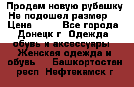 Продам новую рубашку.Не подошел размер.  › Цена ­ 400 - Все города, Донецк г. Одежда, обувь и аксессуары » Женская одежда и обувь   . Башкортостан респ.,Нефтекамск г.